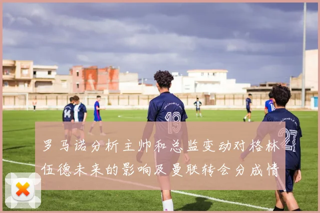 罗马诺分析主帅和总监变动对格林伍德未来的影响及曼联转会分成情况