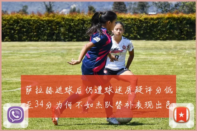 萨拉赫进球后仍遭球迷质疑评分低至34分为何不如杰队替补表现出色