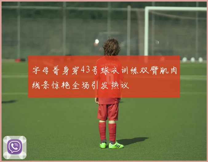 字母哥身穿43号球衣训练双臂肌肉线条惊艳全场引发热议