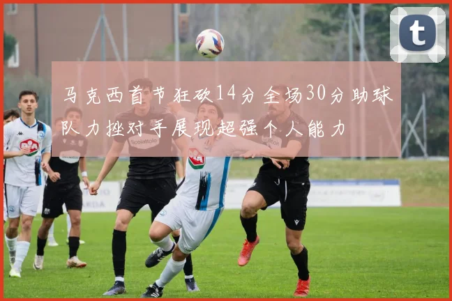 马克西首节狂砍14分全场30分助球队力挫对手展现超强个人能力