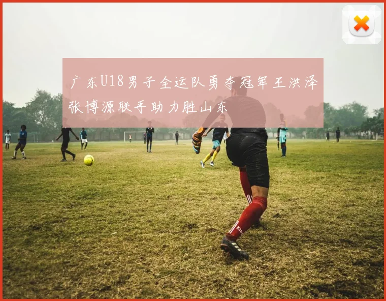 广东U18男子全运队勇夺冠军王洪泽张博源联手助力胜山东