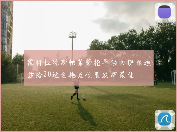 蒙特拉称斯帕莱蒂指导助力伊尔迪兹恰20适合拖后位置发挥最佳