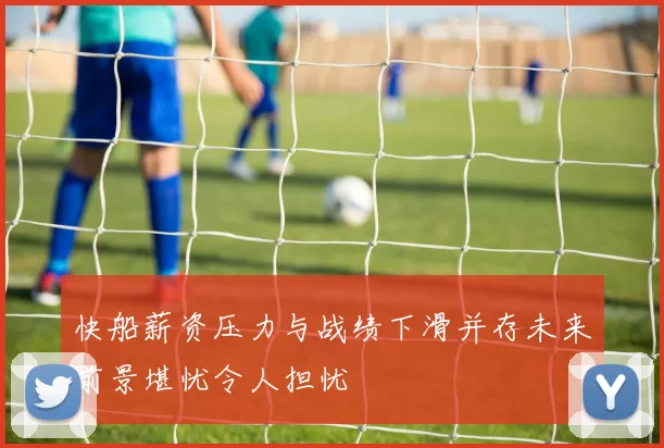 快船薪资压力与战绩下滑并存未来前景堪忧令人担忧