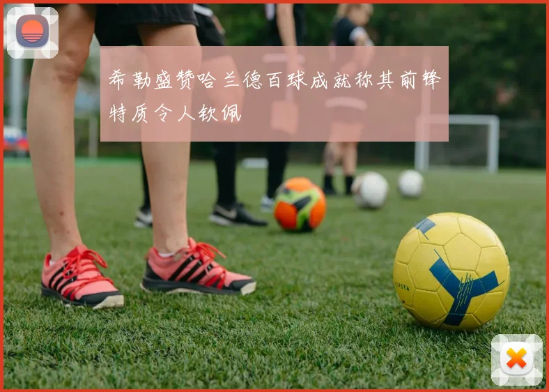 希勒盛赞哈兰德百球成就称其前锋特质令人钦佩
