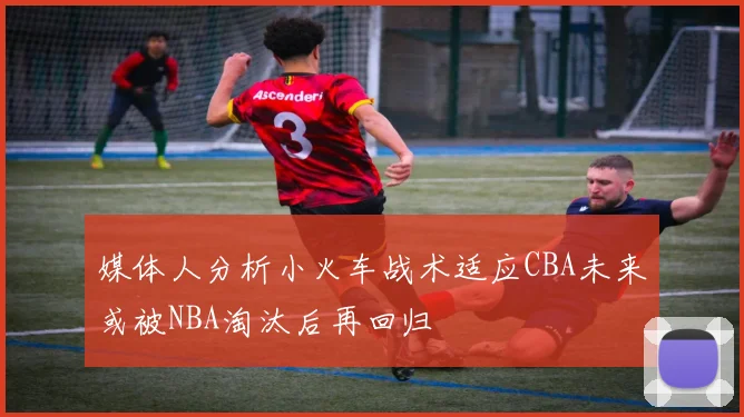 媒体人分析小火车战术适应CBA未来或被NBA淘汰后再回归