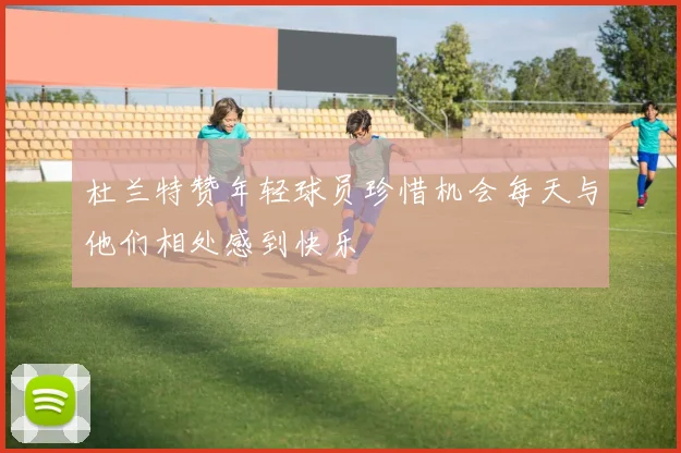 杜兰特赞年轻球员珍惜机会每天与他们相处感到快乐
