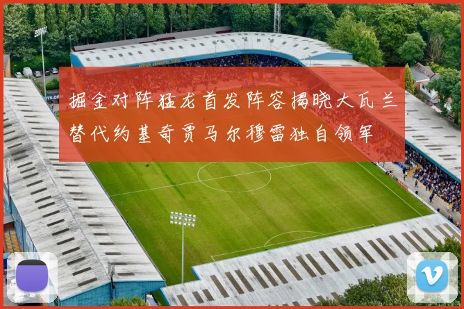 掘金对阵猛龙首发阵容揭晓大瓦兰替代约基奇贾马尔穆雷独自领军