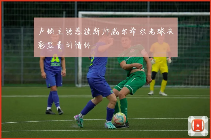卢顿主场悬挂新帅威尔希尔老球衣彰显青训情怀