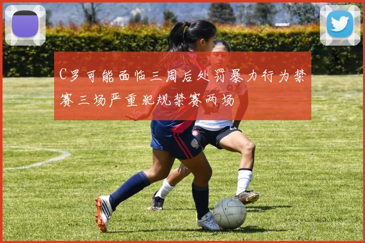 C罗可能面临三周后处罚暴力行为禁赛三场严重犯规禁赛两场