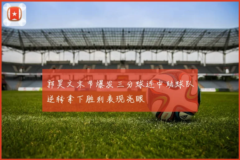 郭昊文末节爆发三分球连中助球队逆转拿下胜利表现亮眼