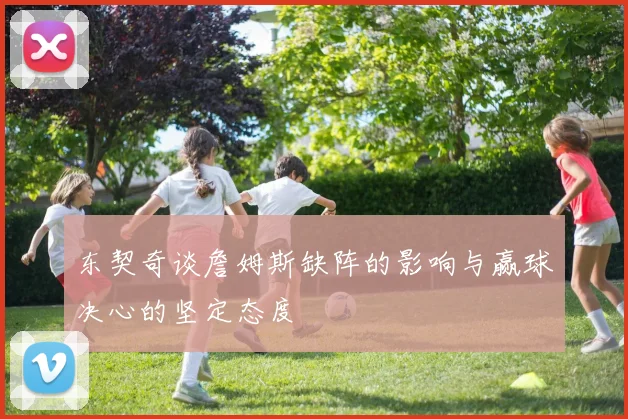 东契奇谈詹姆斯缺阵的影响与赢球决心的坚定态度