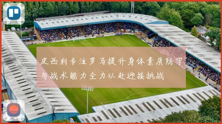 皮西利专注罗马提升身体素质防守与战术能力全力以赴迎接挑战