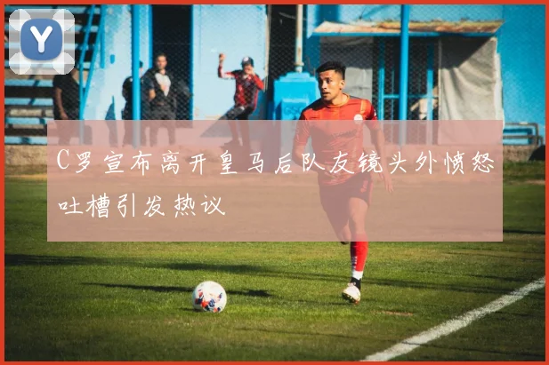 C罗宣布离开皇马后队友镜头外愤怒吐槽引发热议