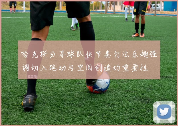 哈克斯分享球队快节奏打法乐趣强调切入跑动与空间创造的重要性