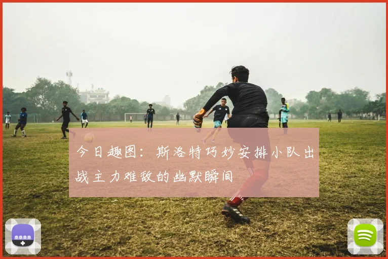 今日趣图：斯洛特巧妙安排小队出战主力难敌的幽默瞬间