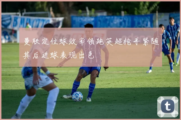 曼联定位球效率领跑英超枪手紧随其后进球表现出色