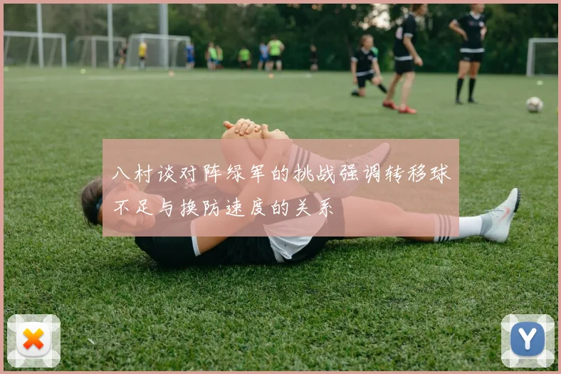 八村谈对阵绿军的挑战强调转移球不足与换防速度的关系