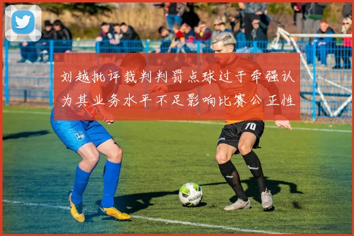刘越批评裁判判罚点球过于牵强认为其业务水平不足影响比赛公正性