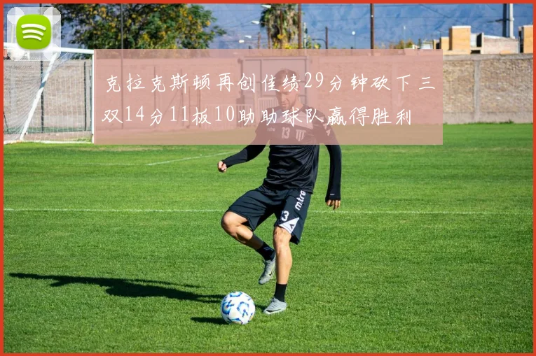 克拉克斯顿再创佳绩29分钟砍下三双14分11板10助助球队赢得胜利