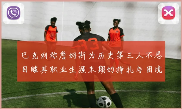 巴克利称詹姆斯为历史第三人不忍目睹其职业生涯末期的挣扎与困境