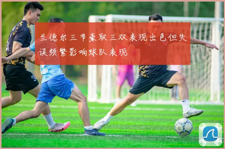 兰德尔三节豪取三双表现出色但失误频繁影响球队表现