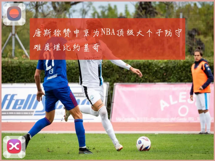 唐斯称赞申京为NBA顶级大个子防守难度堪比约基奇