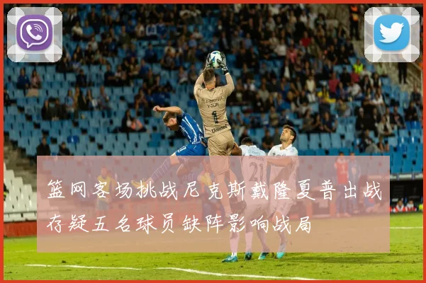 篮网客场挑战尼克斯戴隆夏普出战存疑五名球员缺阵影响战局