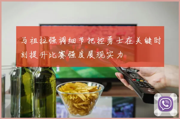 马祖拉强调细节把控勇士在关键时刻提升比赛强度展现实力