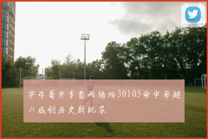 字母哥开季首两场均30105命中率超六成创历史新纪录
