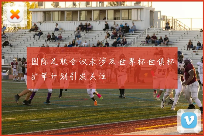 国际足联会议未涉及世界杯世俱杯扩军计划引发关注