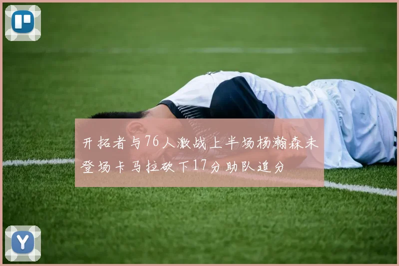 开拓者与76人激战上半场杨瀚森未登场卡马拉砍下17分助队追分