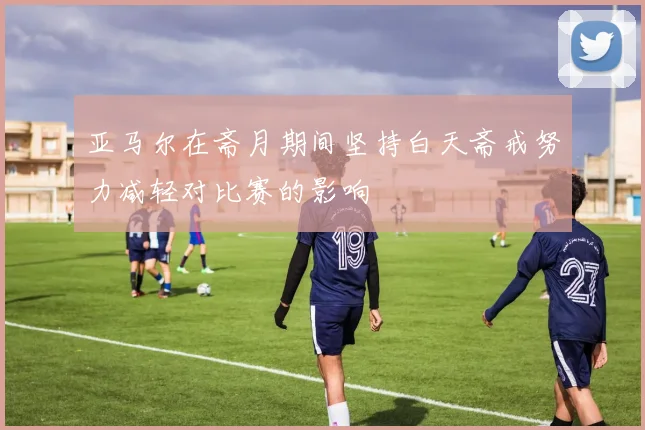 亚马尔在斋月期间坚持白天斋戒努力减轻对比赛的影响