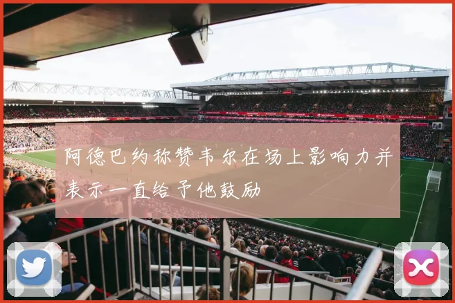 阿德巴约称赞韦尔在场上影响力并表示一直给予他鼓励