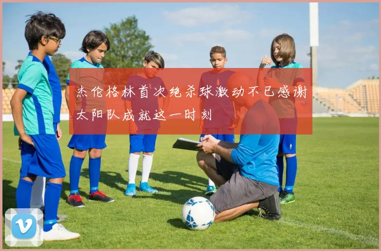 杰伦格林首次绝杀球激动不已感谢太阳队成就这一时刻