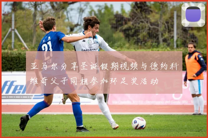 亚马尔分享圣诞假期视频与德约科维奇父子同框参加环足奖活动
