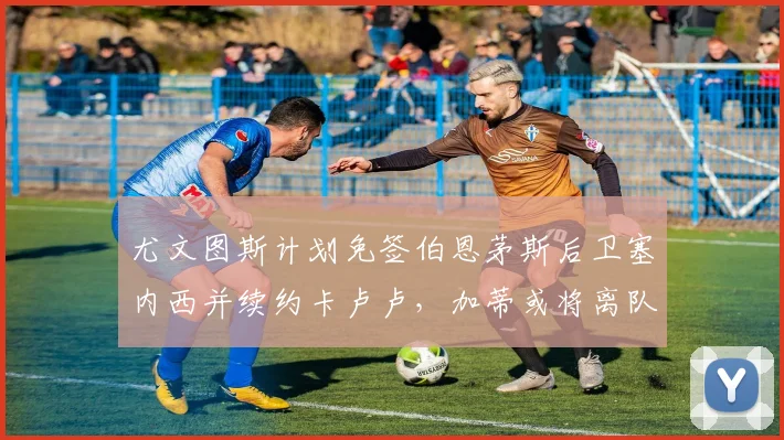 尤文图斯计划免签伯恩茅斯后卫塞内西并续约卡卢卢，加蒂或将离队