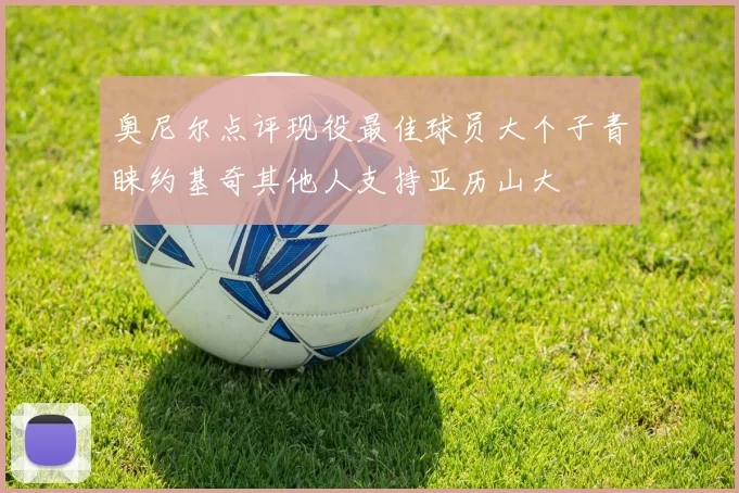 奥尼尔点评现役最佳球员大个子青睐约基奇其他人支持亚历山大