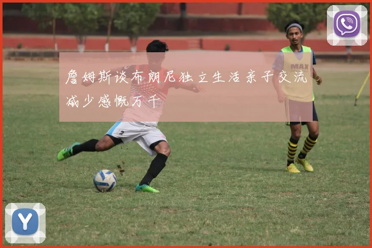 詹姆斯谈布朗尼独立生活亲子交流减少感慨万千