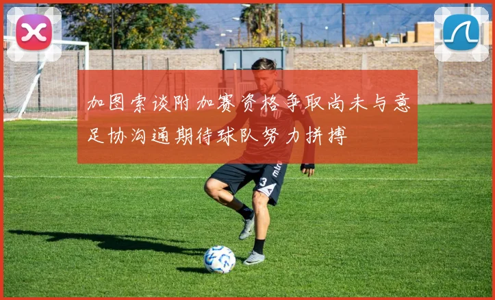 加图索谈附加赛资格争取尚未与意足协沟通期待球队努力拼搏