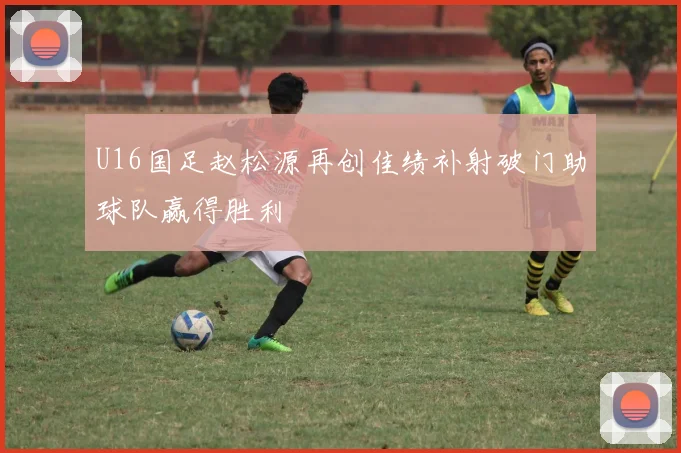 U16国足赵松源再创佳绩补射破门助球队赢得胜利