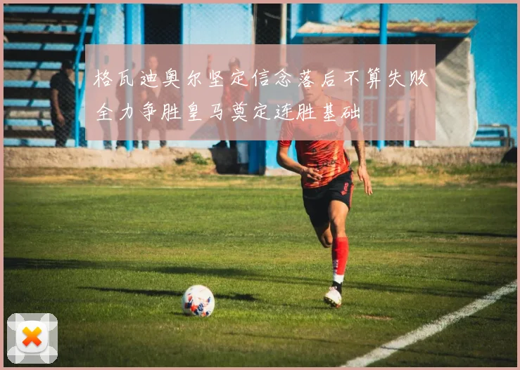 格瓦迪奥尔坚定信念落后不算失败全力争胜皇马奠定连胜基础