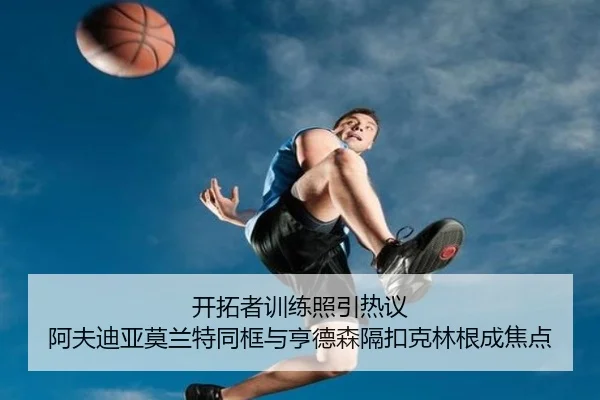 开拓者训练照引热议 阿夫迪亚莫兰特同框与亨德森隔扣克林根成焦点（ManBetX）